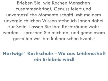 Erleben Sie, wie Kochen Menschen zusammenbringt, Genuss feiert und unvergessliche Momente schafft. Mit meinem unvergleichlichen Wissen stehe ich Ihnen dabei zur Seite. Lassen Sie Ihre Kochträume wahr werden – sprechen Sie mich an, und gemeinsam gestalten wir Ihre kulinarischen Events! Hartwigs´ Kochschule – Wo aus Leidenschaft ein Erlebnis wird!