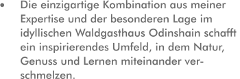 Die einzigartige Kombination aus meiner Expertise und der besonderen Lage im idyllischen Waldgasthaus Odinshain schafft ein inspirierendes Umfeld, in dem Natur, Genuss und Lernen miteinander ver-schmelzen.